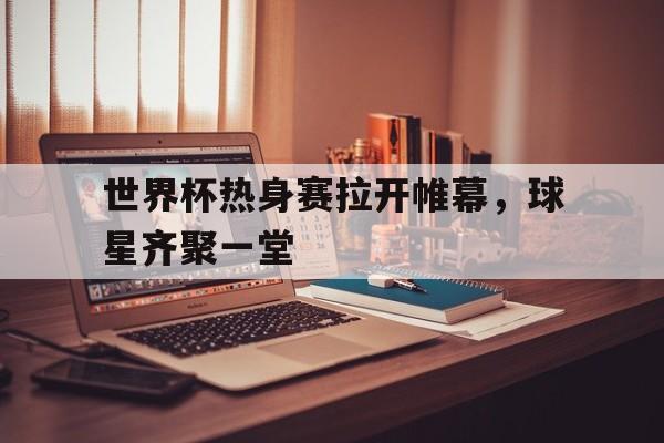 开云体育中国官方-世界杯热身赛拉开帷幕，球星齐聚一堂