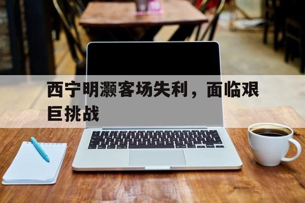 云开体育官网入口-西宁明灏客场失利，面临艰巨挑战的简单介绍